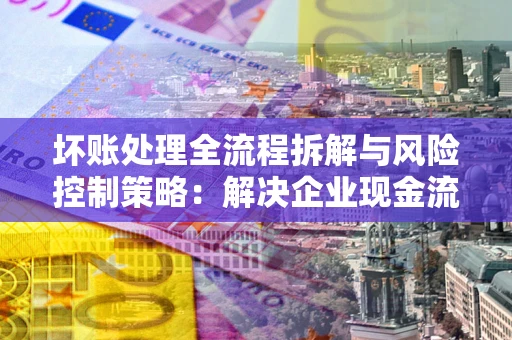 武汉坏账处理全流程拆解与风险控制策略：解决企业现金流顽疾的实战指南