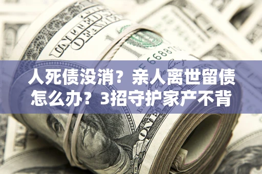 武汉人死债没消？亲人离世留债怎么办？3招守护家产不背锅