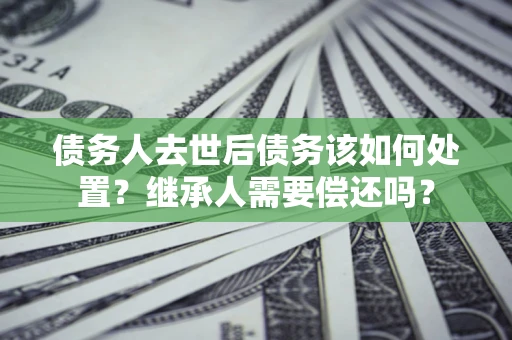 武汉债务人去世后债务该如何处置？继承人需要偿还吗？