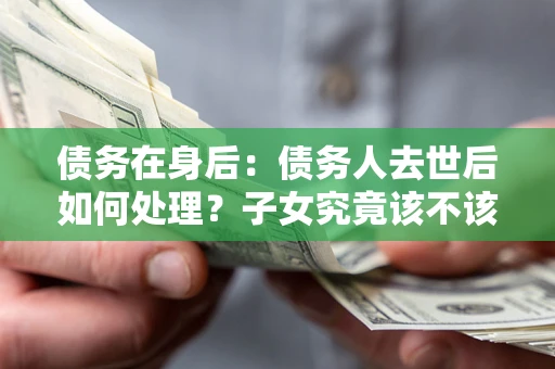 武汉债务在身后：债务人去世后如何处理？子女究竟该不该还钱？