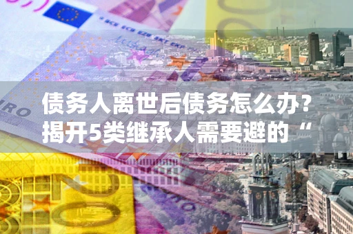 武汉债务人离世后债务怎么办？揭开5类继承人需要避的“坑”