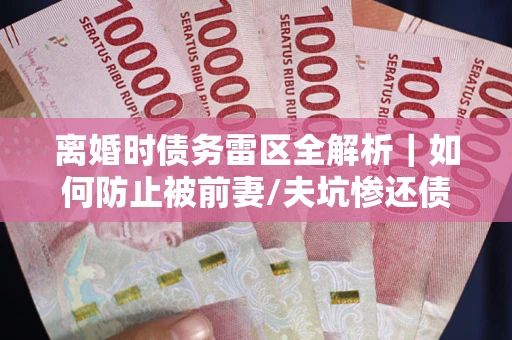 武汉离婚时债务雷区全解析｜如何防止被前妻/夫坑惨还债？